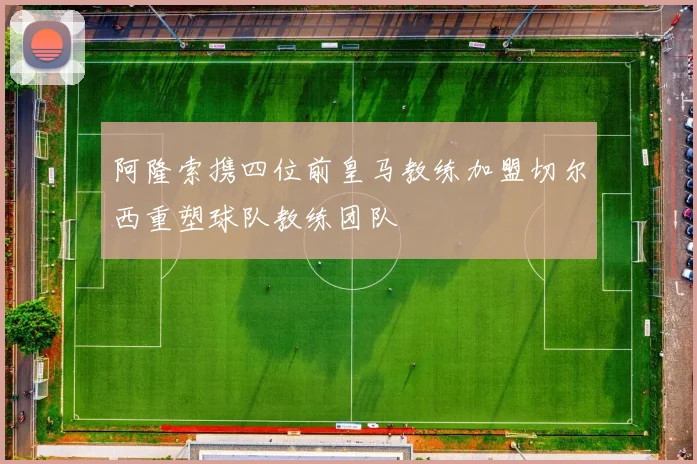 阿隆索携四位前皇马教练加盟切尔西重塑球队教练团队