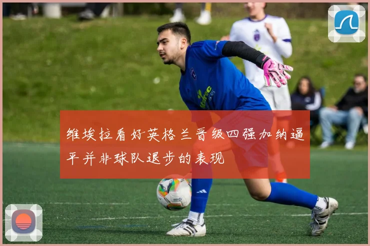 维埃拉看好英格兰晋级四强加纳逼平并非球队退步的表现