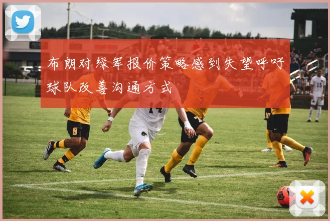 布朗对绿军报价策略感到失望呼吁球队改善沟通方式