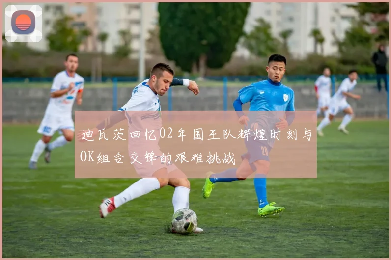 迪瓦茨回忆02年国王队辉煌时刻与OK组合交锋的艰难挑战