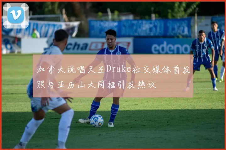 加拿大说唱天王Drake社交媒体首发照与亚历山大同框引发热议