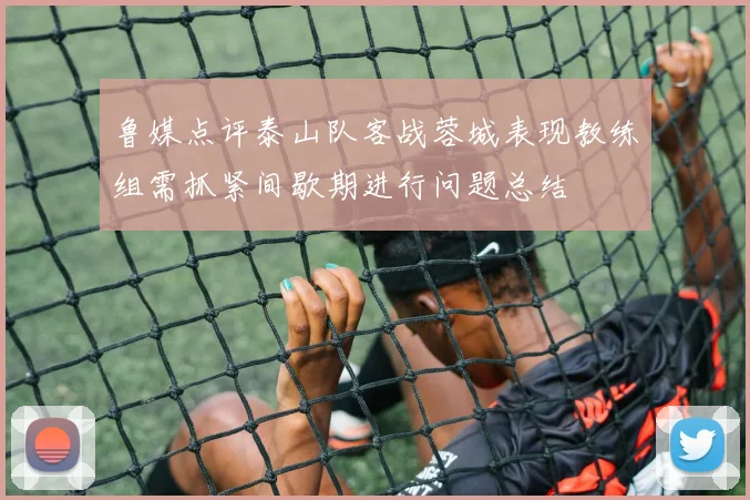 鲁媒点评泰山队客战蓉城表现教练组需抓紧间歇期进行问题总结