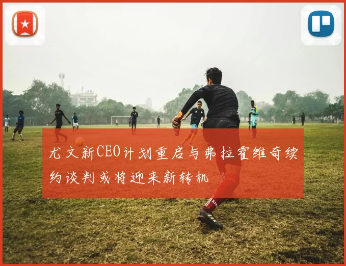尤文新CEO计划重启与弗拉霍维奇续约谈判或将迎来新转机