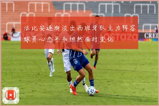 法比安逐渐淡出西班牙队主力阵容球员心态平和坦然面对变化