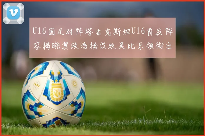 U16国足对阵塔吉克斯坦U16首发阵容揭晓冀政浩杨苡欢吴比乐领衔出战