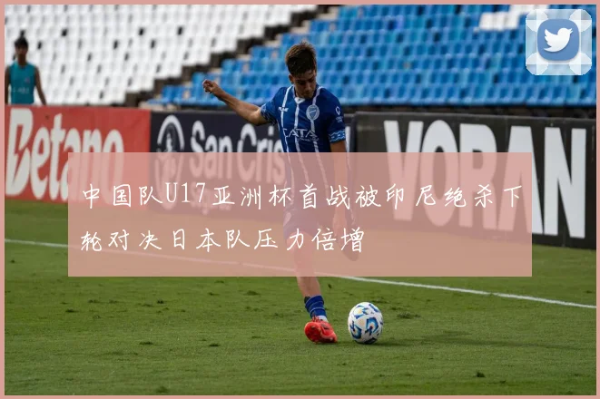 中国队U17亚洲杯首战被印尼绝杀下轮对决日本队压力倍增
