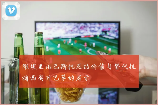 维埃里论巴斯托尼的价值与替代性梅西离开巴萨的启示