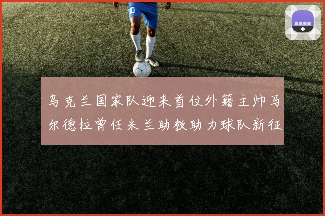 乌克兰国家队迎来首位外籍主帅马尔德拉曾任米兰助教助力球队新征程