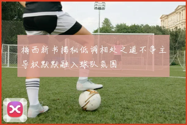 梅西新书揭秘低调相处之道不争主导权默默融入球队氛围