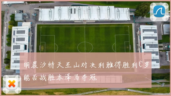 明晨沙特天王山对决利雅得胜利C罗能否战胜本泽马夺冠